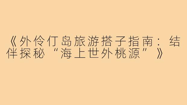 《外伶仃岛旅游搭子指南：结伴探秘“海上世外桃源”》