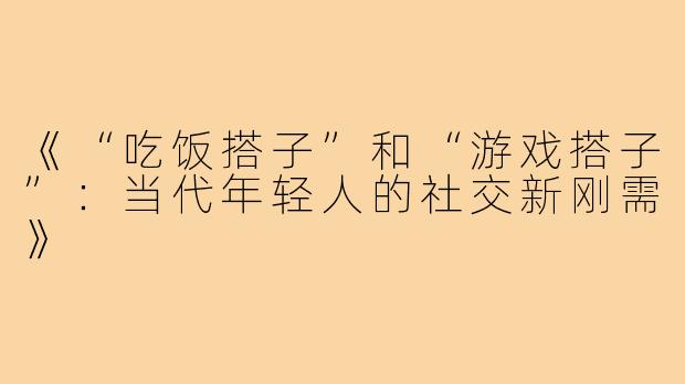 《“吃饭搭子”和“游戏搭子”:当代年轻人的社交新刚需》