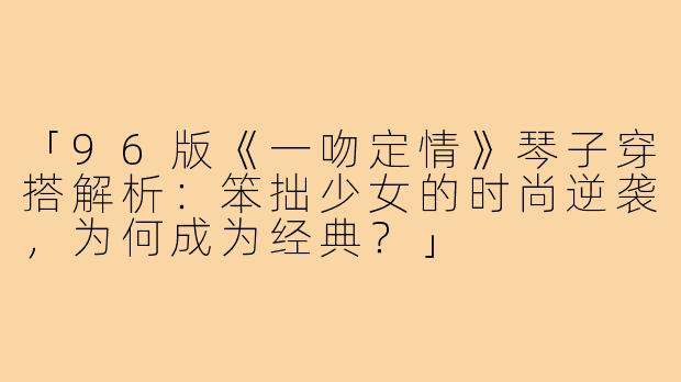 「96版《一吻定情》琴子穿搭解析：笨拙少女的时尚逆袭，为何成为经典？」