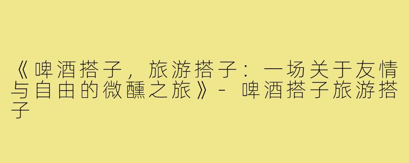 《啤酒搭子,旅游搭子:一场关于友情与自由的微醺之旅》-啤酒搭子旅游搭子