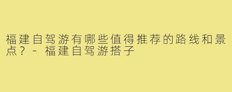 福建自驾游有哪些值得推荐的路线和景点？