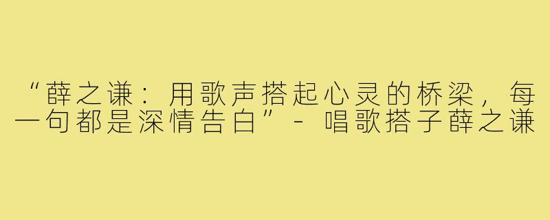 “薛之谦:用歌声搭起心灵的桥梁,每一句都是深情告白”-唱歌搭子薛之谦