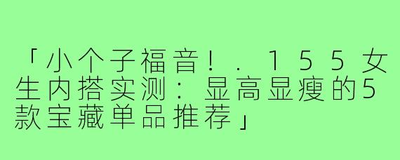 「小个子福音！.155女生内搭实测：显高显瘦的5款宝藏单品推荐」