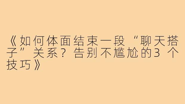 《如何体面结束一段“聊天搭子”关系？告别不尴尬的3个技巧》
