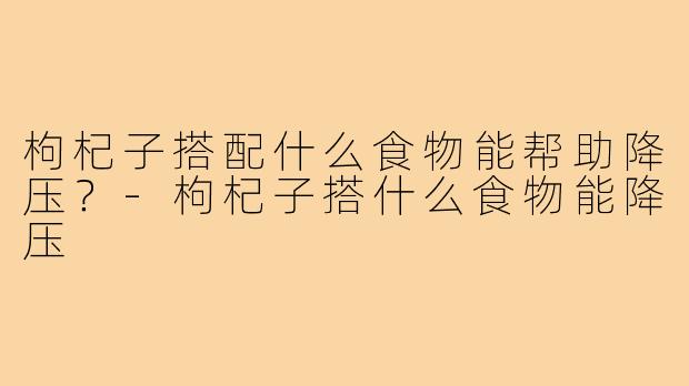 枸杞子搭配什么食物能帮助降压?-枸杞子搭什么食物能降压