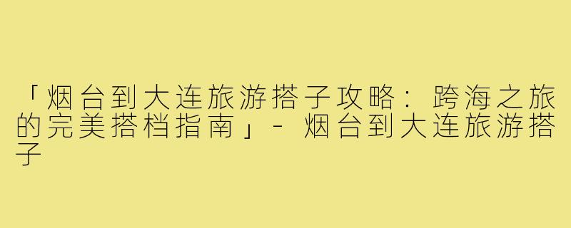 「烟台到大连旅游搭子攻略：跨海之旅的完美搭档指南」-烟台到大连旅游搭子
