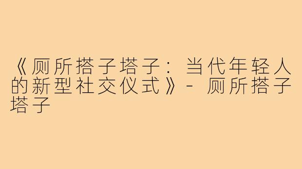 《厕所搭子塔子:当代年轻人的新型社交仪式》-厕所搭子塔子