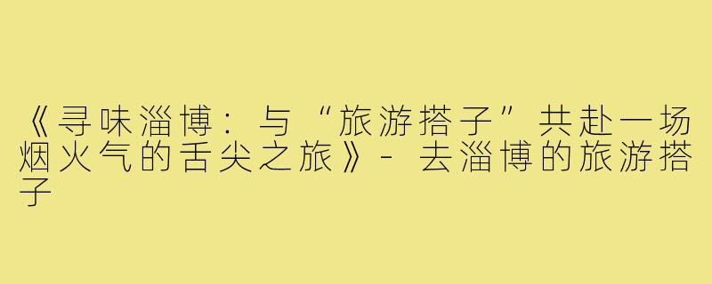 《寻味淄博：与“旅游搭子”共赴一场烟火气的舌尖之旅》-去淄博的旅游搭子
