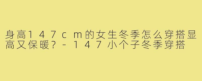 身高147cm的女生冬季怎么穿搭显高又保暖?-147小个子冬季穿搭