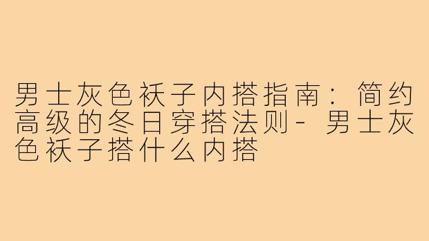 男士灰色袄子内搭指南:简约高级的冬日穿搭法则-男士灰色袄子搭什么内搭