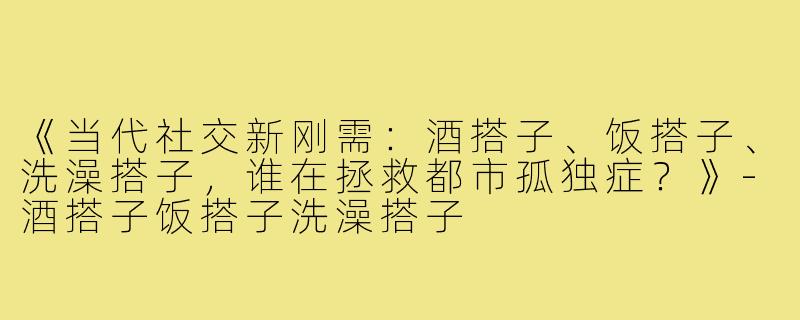 《当代社交新刚需：酒搭子、饭搭子、洗澡搭子，谁在拯救都市孤独症？》