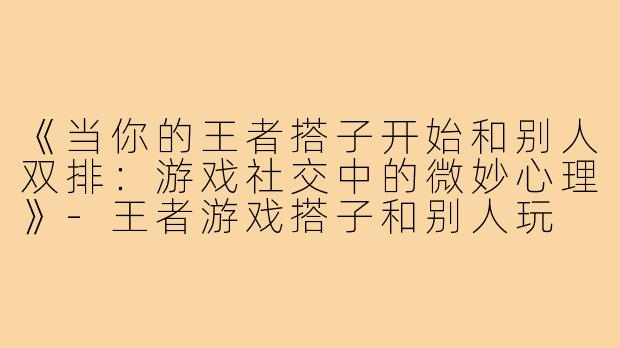 《当你的王者搭子开始和别人双排：游戏社交中的微妙心理》-王者游戏搭子和别人玩