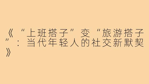 《“上班搭子”变“旅游搭子”:当代年轻人的社交新默契》