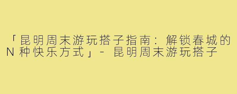 「昆明周末游玩搭子指南：解锁春城的N种快乐方式」-昆明周末游玩搭子