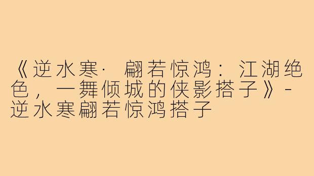 《逆水寒·翩若惊鸿:江湖绝色,一舞倾城的侠影搭子》-逆水寒翩若惊鸿搭子