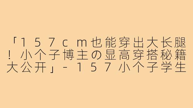 「157cm也能穿出大长腿!小个子博主の显高穿搭秘籍大公开」-157小个子学生穿搭博主