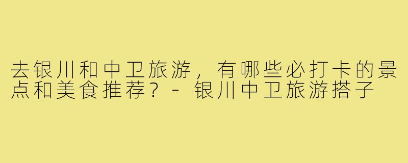 去银川和中卫旅游，有哪些必打卡的景点和美食推荐？-银川中卫旅游搭子