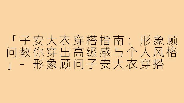 「子安大衣穿搭指南：形象顾问教你穿出高级感与个人风格」-形象顾问子安大衣穿搭