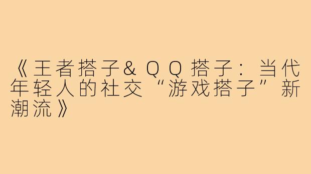 《王者搭子&QQ搭子：当代年轻人的社交“游戏搭子”新潮流》