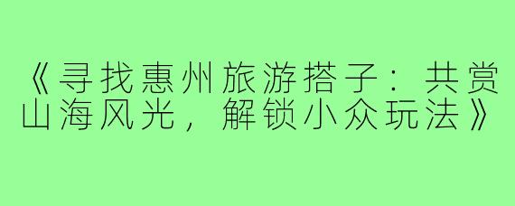 《寻找惠州旅游搭子:共赏山海风光,解锁小众玩法》