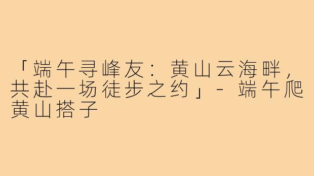 「端午寻峰友:黄山云海畔,共赴一场徒步之约」-端午爬黄山搭子