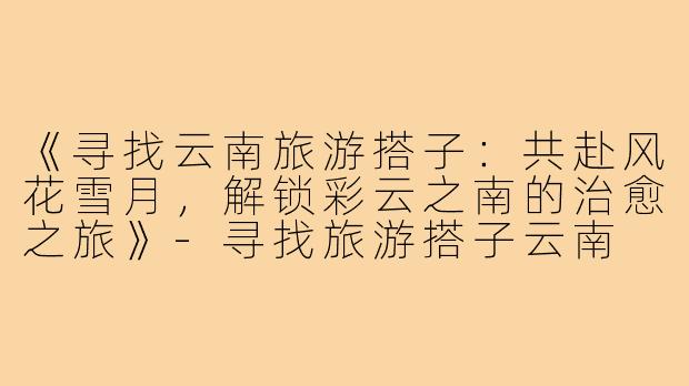 《寻找云南旅游搭子:共赴风花雪月,解锁彩云之南的治愈之旅》-寻找旅游搭子云南