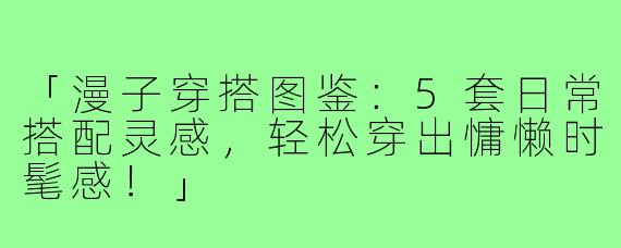 「漫子穿搭图鉴：5套日常搭配灵感，轻松穿出慵懒时髦感！」