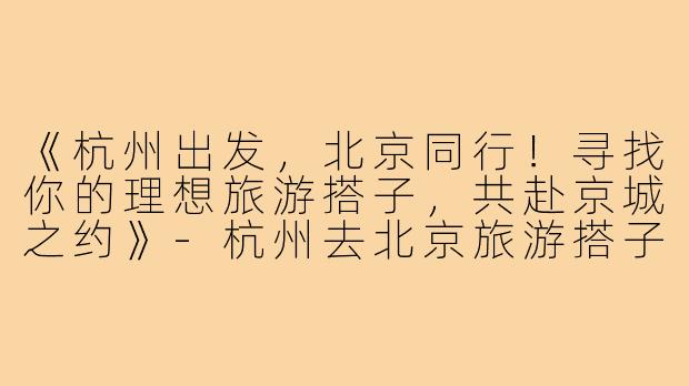 《杭州出发，北京同行！寻找你的理想旅游搭子，共赴京城之约》-杭州去北京旅游搭子