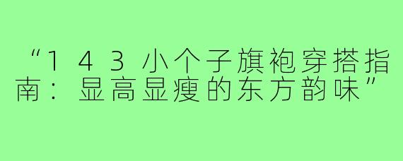“143小个子旗袍穿搭指南：显高显瘦的东方韵味”