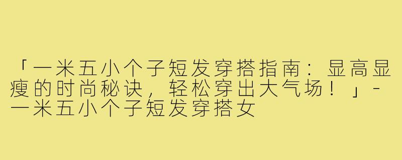 「一米五小个子短发穿搭指南：显高显瘦的时尚秘诀，轻松穿出大气场！」-一米五小个子短发穿搭女