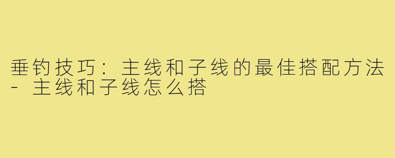 垂钓技巧:主线和子线的最佳搭配方法-主线和子线怎么搭