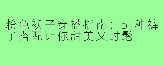 粉色袄子穿搭指南:5种裤子搭配让你甜美又时髦