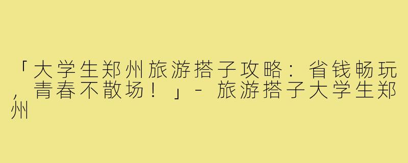 「大学生郑州旅游搭子攻略:省钱畅玩,青春不散场!」-旅游搭子大学生郑州