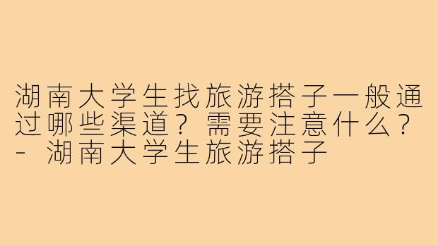湖南大学生找旅游搭子一般通过哪些渠道?需要注意什么?-湖南大学生旅游搭子