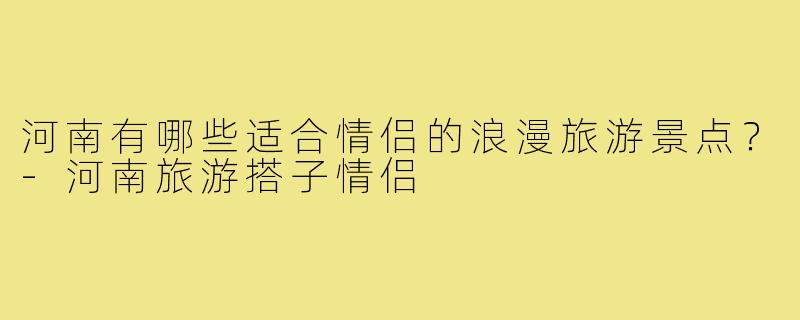河南有哪些适合情侣的浪漫旅游景点?-河南旅游搭子情侣