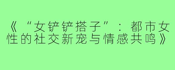 《“女铲铲搭子”：都市女性的社交新宠与情感共鸣》