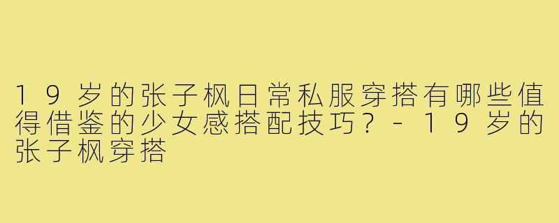 19岁的张子枫日常私服穿搭有哪些值得借鉴的少女感搭配技巧?-19岁的张子枫穿搭