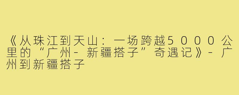 《从珠江到天山：一场跨越5000公里的“广州-新疆搭子”奇遇记》-广州到新疆搭子