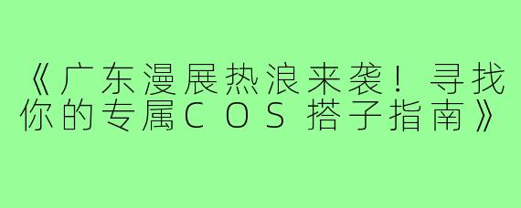 《广东漫展热浪来袭！寻找你的专属COS搭子指南》