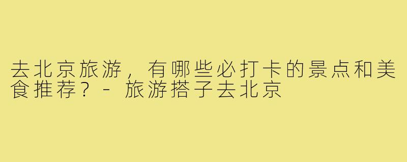 去北京旅游,有哪些必打卡的景点和美食推荐?-旅游搭子去北京