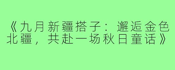 《九月新疆搭子：邂逅金色北疆，共赴一场秋日童话》