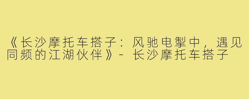 《长沙摩托车搭子：风驰电掣中，遇见同频的江湖伙伴》