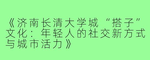 《济南长清大学城“搭子”文化：年轻人的社交新方式与城市活力》