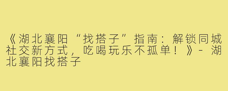 《湖北襄阳“找搭子”指南：解锁同城社交新方式，吃喝玩乐不孤单！》