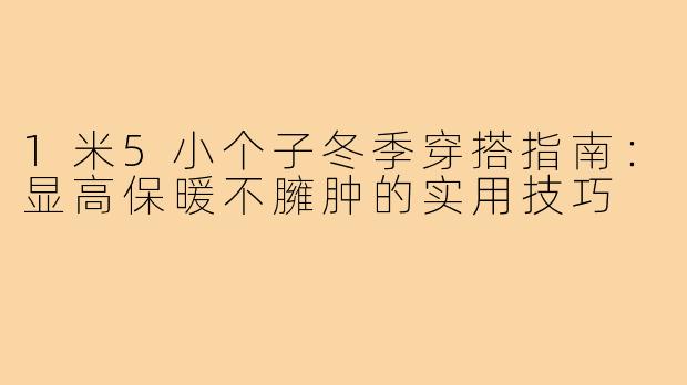 1米5小个子冬季穿搭指南:显高保暖不臃肿的实用技巧