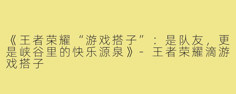 《王者荣耀“游戏搭子”：是队友，更是峡谷里的快乐源泉》-王者荣耀滴游戏搭子
