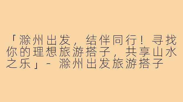 「滁州出发，结伴同行！寻找你的理想旅游搭子，共享山水之乐」-滁州出发旅游搭子
