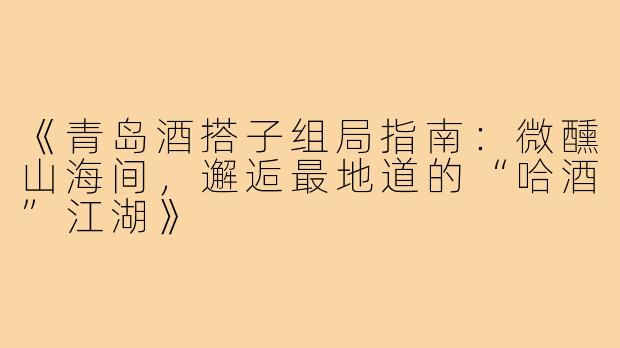 《青岛酒搭子组局指南：微醺山海间，邂逅最地道的“哈酒”江湖》