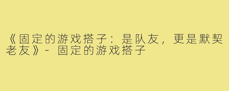 《固定的游戏搭子：是队友，更是默契老友》-固定的游戏搭子
