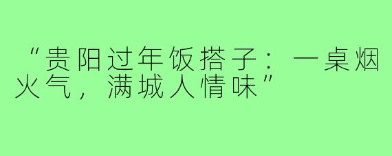 “贵阳过年饭搭子:一桌烟火气,满城人情味”